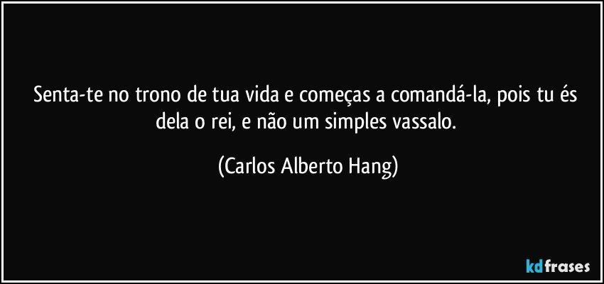 Senta-te no trono de tua vida e começas a comandá-la, pois tu és dela o rei, e não um simples vassalo. (Carlos Alberto Hang)