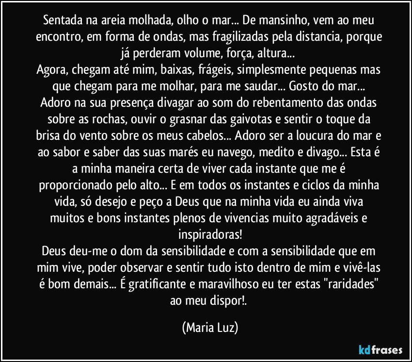 Sentada na areia molhada, olho o mar... De mansinho, vem ao meu encontro, em forma de ondas, mas fragilizadas pela distancia, porque já perderam volume, força, altura... 
Agora, chegam até mim, baixas, frágeis, simplesmente pequenas mas que chegam para me molhar, para me saudar... Gosto do mar... 
Adoro na sua presença divagar ao som do rebentamento das ondas sobre as rochas, ouvir o grasnar das gaivotas e sentir o toque da brisa do vento sobre os meus cabelos... Adoro ser a loucura do mar e ao sabor e saber das suas marés eu navego, medito e divago... Esta é a minha maneira certa de viver cada instante que me é proporcionado pelo alto... E em todos os instantes e ciclos da minha vida, só desejo e peço a Deus que na minha vida eu ainda viva muitos e bons instantes plenos de vivencias muito agradáveis e inspiradoras!
Deus deu-me o dom da sensibilidade  e com a sensibilidade que em mim vive, poder observar e sentir tudo isto dentro de mim e vivê-las é bom demais... É gratificante e maravilhoso eu ter estas "raridades" ao meu dispor!. (Maria Luz)