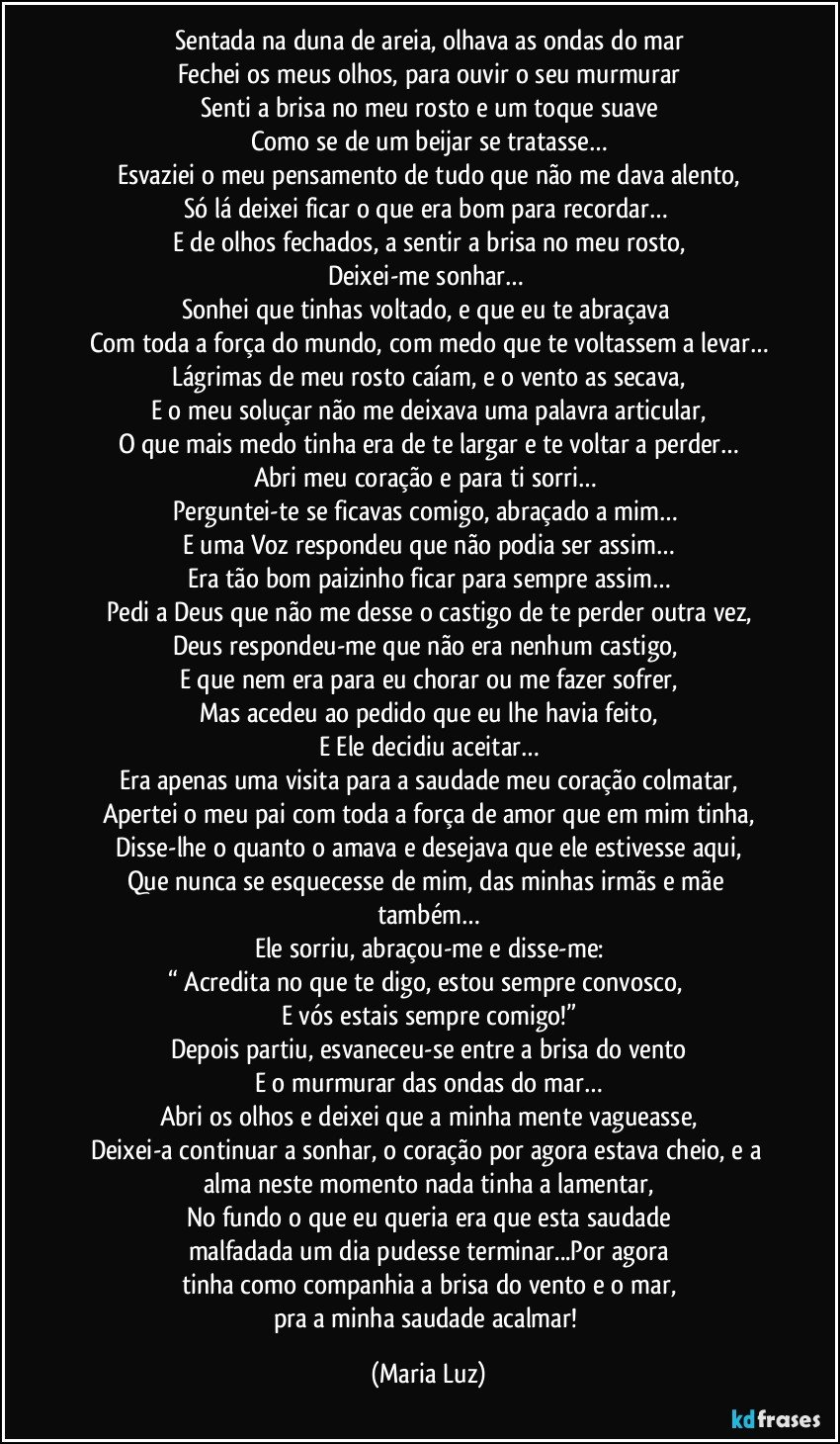 Sentada na duna de areia, olhava as ondas do mar
Fechei os meus olhos, para ouvir o seu murmurar
Senti a brisa no meu rosto e um toque suave
Como se de um beijar se tratasse…
Esvaziei o meu pensamento de tudo que não me dava alento,
Só lá deixei ficar o que era bom para recordar… 
E de olhos fechados, a sentir a brisa no meu rosto,
Deixei-me sonhar… 
Sonhei que tinhas voltado, e que eu te abraçava 
Com toda a força do mundo, com medo que te voltassem a levar…
Lágrimas de meu rosto caíam, e o vento as secava,
E o meu soluçar não me deixava uma palavra articular,
O que mais medo tinha era de te largar e te voltar a perder…
Abri meu coração e para ti sorri… 
Perguntei-te se ficavas comigo, abraçado a mim… 
E uma Voz respondeu que não podia ser assim…
Era tão bom paizinho ficar para sempre assim…
Pedi a Deus que não me desse o castigo de te perder outra vez,
Deus respondeu-me que não era nenhum castigo, 
E que nem era para eu chorar ou me fazer sofrer,
Mas acedeu ao pedido que eu lhe havia feito,
E Ele decidiu aceitar…
Era apenas uma visita para a saudade meu coração colmatar,
Apertei o meu pai com toda a força de amor que em mim tinha,
Disse-lhe o quanto o amava e desejava que ele estivesse aqui,
Que nunca se esquecesse de mim, das minhas irmãs e mãe também…
Ele sorriu, abraçou-me e disse-me:
“ Acredita no que te digo, estou sempre convosco, 
E vós estais sempre comigo!”
Depois partiu, esvaneceu-se entre a brisa do vento
E o murmurar das ondas do mar…
Abri os olhos e deixei que a minha mente vagueasse,
Deixei-a continuar a sonhar, o coração por agora estava cheio, e a alma neste momento nada tinha a lamentar,
No fundo o que eu queria era que esta saudade
malfadada um dia pudesse terminar...Por agora
tinha como companhia a brisa do vento e o mar,
pra a minha saudade acalmar! (Maria Luz)