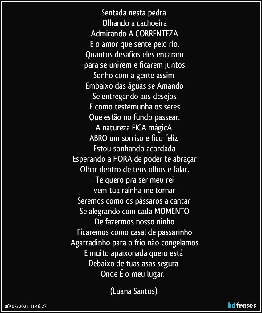 Sentada nesta pedra
 Olhando a cachoeira
 Admirando A CORRENTEZA
 E o amor que sente pelo rio.
 Quantos desafios eles encaram
 para se unirem e ficarem juntos
Sonho com a gente assim
 Embaixo das águas se Amando
 Se entregando aos desejos
 E como testemunha os seres
 Que estão no fundo passear.
A natureza FICA mágicA
ABRO um sorriso e fico feliz
 Estou sonhando acordada
 Esperando a HORA de poder te abraçar
 Olhar dentro de teus olhos e falar.
 Te quero pra ser meu rei
 vem tua rainha me tornar
Seremos como os pássaros a cantar
 Se alegrando com cada MOMENTO
 De fazermos nosso ninho
 Ficaremos como casal de passarinho
 Agarradinho para o frio não congelamos
 E muito apaixonada quero está 
 Debaixo de tuas asas segura 
Onde É o meu lugar. (Luana Santos)