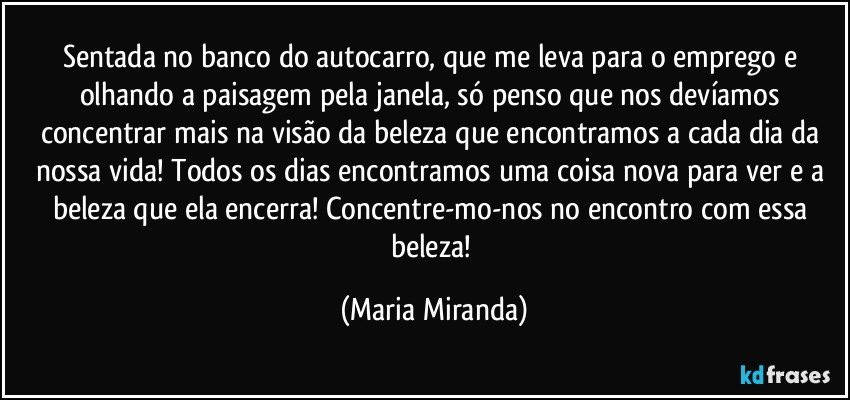 Sentada no banco do autocarro, que me leva para o emprego e olhando a paisagem pela janela, só penso que nos devíamos concentrar mais na visão da beleza que encontramos a cada dia da nossa vida! Todos os dias encontramos uma coisa nova para ver e a beleza que ela encerra! Concentre-mo-nos no encontro com essa beleza! (Maria Miranda)