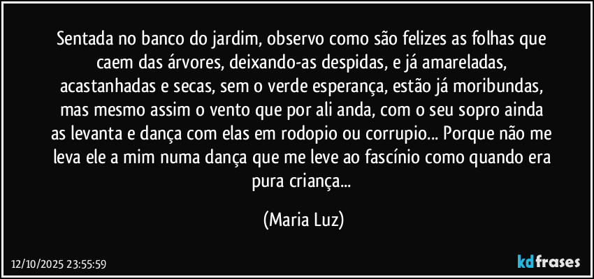Sentada no banco do jardim, observo como são felizes as folhas que caem das árvores, deixando-as despidas, e já amareladas, acastanhadas e secas, sem o verde esperança, estão já moribundas, mas mesmo assim o vento que por ali anda, com o seu sopro ainda as levanta e dança com elas em rodopio ou corrupio... Porque não me leva ele a mim numa dança que me leve ao fascínio como quando era pura criança... (Maria Luz)