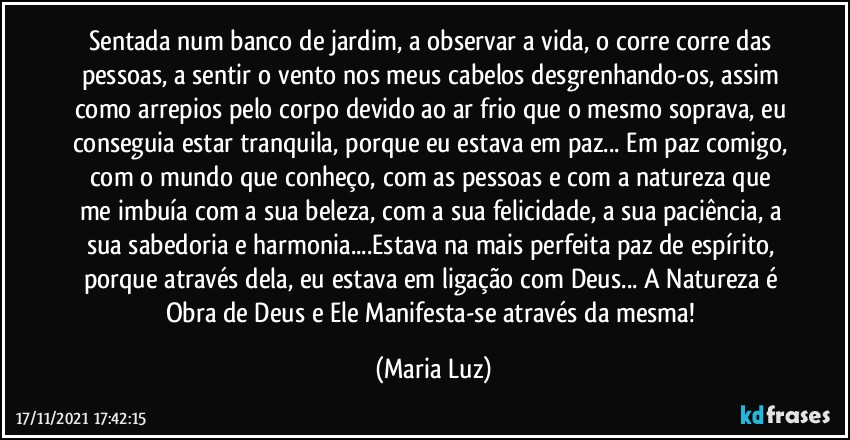 Sentada num banco de jardim, a observar a vida, o corre corre das pessoas, a sentir o vento nos meus cabelos desgrenhando-os, assim como arrepios pelo corpo devido ao ar frio que o mesmo soprava, eu conseguia estar tranquila, porque eu estava em paz... Em paz comigo, com o mundo que conheço, com as pessoas e com a natureza que me imbuía com a sua beleza, com a sua felicidade, a sua paciência, a sua sabedoria e harmonia...Estava na mais perfeita paz de espírito, porque através dela, eu estava em ligação com Deus... A Natureza é Obra de Deus e Ele Manifesta-se através da mesma! (Maria Luz)