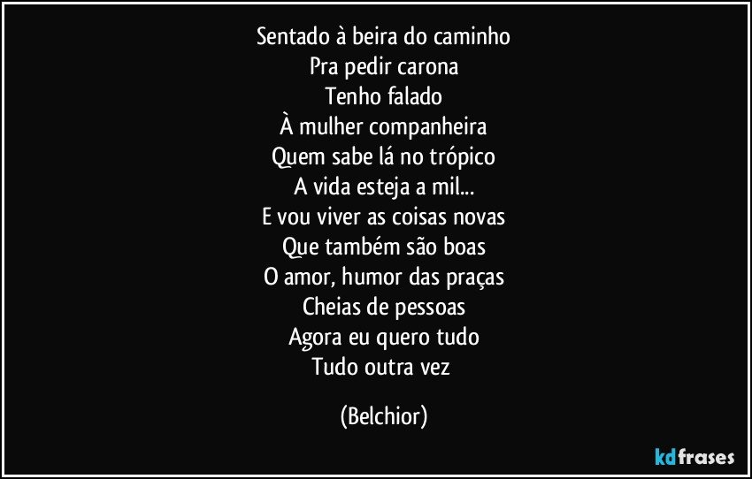 Sentado à beira do caminho
Pra pedir carona
Tenho falado
À mulher companheira
Quem sabe lá no trópico
A vida esteja a mil...
E vou viver as coisas novas
Que também são boas
O amor, humor das praças
Cheias de pessoas
Agora eu quero tudo
Tudo outra vez (Belchior)