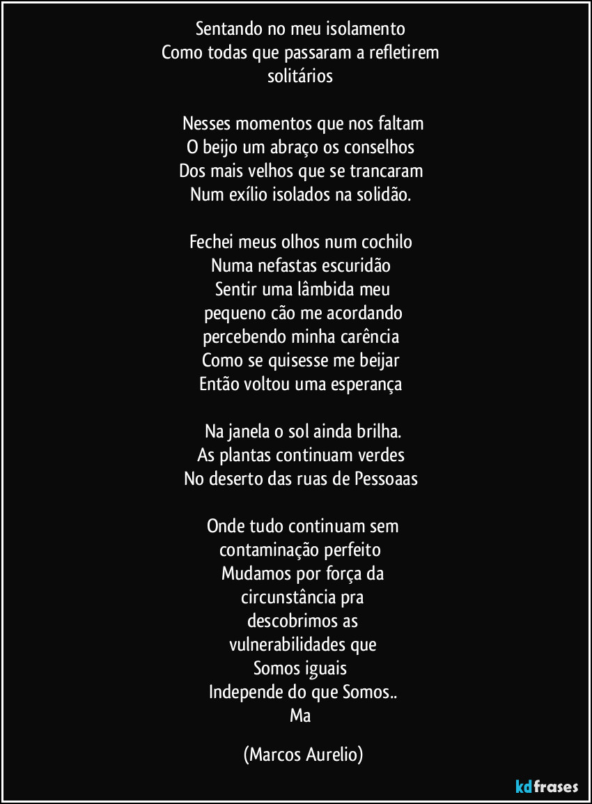 Sentando no meu isolamento
Como todas que passaram a refletirem
solitários
Nesses momentos que nos faltam
O beijo um abraço os conselhos
Dos mais velhos que se trancaram
Num exílio isolados na solidão.
Fechei meus olhos num cochilo
Numa nefastas escuridão
Sentir uma lâmbida meu
pequeno cão me acordando
percebendo minha carência
Como se quisesse me beijar
Então voltou uma esperança
Na janela o sol ainda brilha.
As plantas continuam verdes
No deserto das ruas de Pessoaas
Onde tudo continuam sem
contaminação perfeito
Mudamos por força da
circunstância pra
descobrimos as
vulnerabilidades que
Somos iguais
Independe do que Somos..
Ma (Marcos Aurelio)