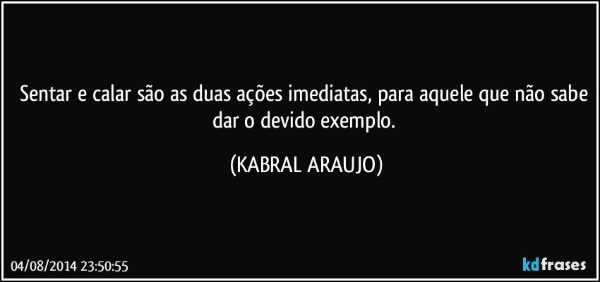 Sentar e calar são as duas ações imediatas, para aquele que não sabe dar o devido exemplo. (KABRAL ARAUJO)