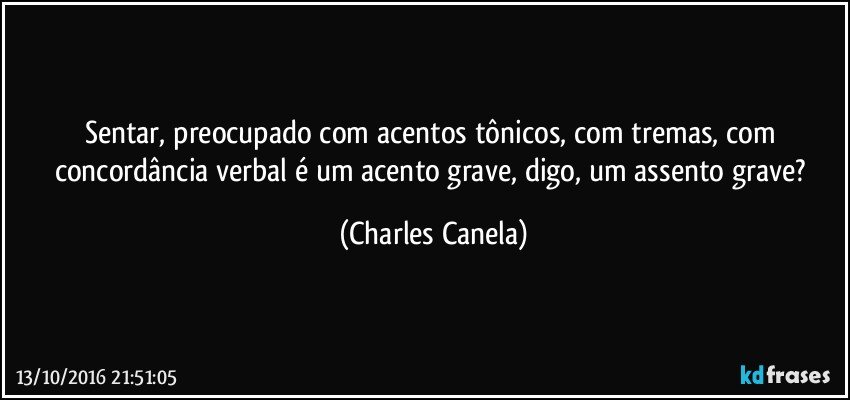 Sentar, preocupado com acentos tônicos, com tremas, com concordância verbal é um acento grave, digo, um assento grave? (Charles Canela)