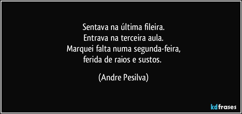 Sentava na última fileira.
Entrava na terceira aula.
Marquei falta numa segunda-feira,
ferida de raios e sustos. (Andre Pesilva)