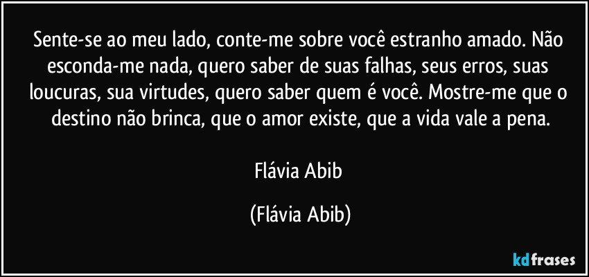 Sente-se ao meu lado, conte-me sobre você estranho amado. Não esconda-me nada, quero saber de suas falhas, seus erros, suas loucuras, sua virtudes, quero saber quem é você. Mostre-me que o destino não brinca, que o amor existe, que a vida vale a pena.

Flávia Abib (Flávia Abib)