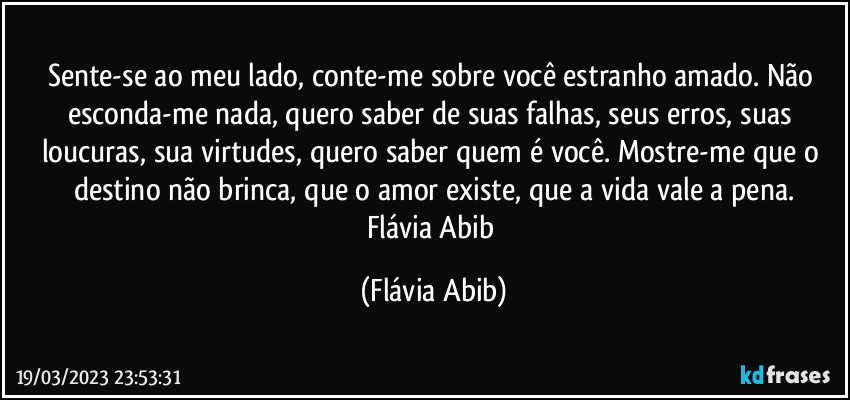 Sente-se ao meu lado, conte-me sobre você estranho amado. Não esconda-me nada, quero saber de suas falhas, seus erros, suas loucuras, sua virtudes, quero saber quem é você. Mostre-me que o destino não brinca, que o amor existe, que a vida vale a pena.
Flávia Abib (Flávia Abib)