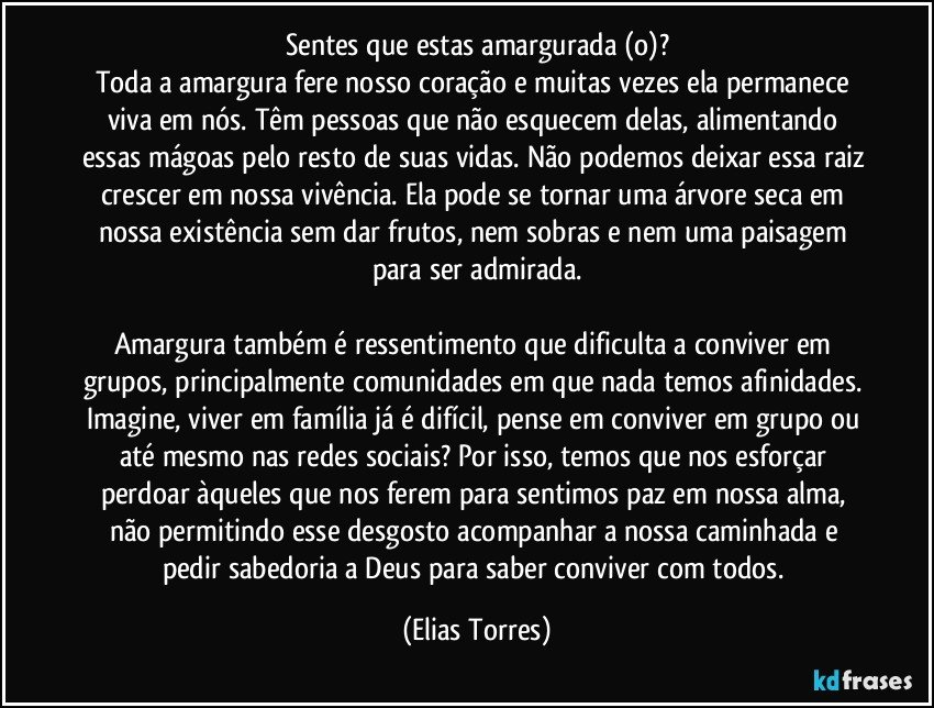 Sentes que estas amargurada (o)?
Toda a amargura fere nosso coração e muitas vezes ela permanece viva em nós. Têm pessoas que não esquecem delas, alimentando essas mágoas pelo resto de suas vidas. Não podemos deixar essa raiz crescer em nossa vivência. Ela pode se tornar uma árvore seca em nossa existência sem dar frutos, nem sobras e nem uma paisagem para ser admirada.

Amargura também é ressentimento que dificulta a conviver em grupos, principalmente comunidades em que nada temos afinidades. Imagine, viver em família já é difícil, pense em conviver em grupo ou até mesmo nas redes sociais? Por isso, temos que nos esforçar perdoar àqueles que nos ferem para sentimos paz em nossa alma, não permitindo esse desgosto acompanhar a nossa caminhada e pedir sabedoria a Deus para saber conviver com todos. (Elias Torres)