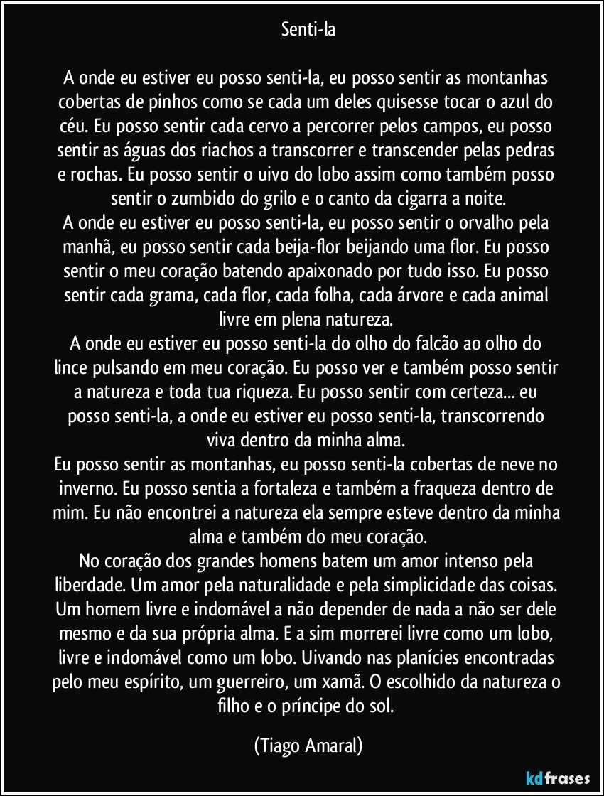 Senti-la

A onde eu estiver eu posso senti-la, eu posso sentir as montanhas cobertas de pinhos como se cada um deles quisesse tocar o azul do céu. Eu posso sentir cada cervo a percorrer pelos campos, eu posso sentir as águas dos riachos a transcorrer e transcender pelas pedras e rochas. Eu posso sentir o uivo do lobo assim como também posso sentir o zumbido do grilo e o canto da cigarra a noite.
A onde eu estiver eu posso senti-la, eu posso sentir o orvalho pela manhã, eu posso sentir cada beija-flor beijando uma flor. Eu posso sentir o meu coração batendo apaixonado por tudo isso. Eu posso sentir cada grama, cada flor, cada folha, cada árvore e cada animal livre em plena natureza. 
A onde eu estiver eu posso senti-la do olho do falcão ao olho do lince pulsando em meu coração. Eu posso ver e também posso sentir a natureza e toda tua riqueza. Eu posso sentir com certeza... eu posso senti-la, a onde eu estiver eu posso senti-la, transcorrendo viva dentro da minha alma. 
Eu posso sentir as montanhas, eu posso senti-la cobertas de neve no inverno. Eu posso sentia a fortaleza e também a fraqueza dentro de mim. Eu não encontrei a natureza ela sempre esteve dentro da minha alma e também do meu coração.
No coração dos grandes homens batem um amor intenso pela liberdade. Um amor pela naturalidade e pela simplicidade das coisas. Um homem livre e indomável a não depender de nada a não ser dele mesmo e da sua própria alma. E a sim morrerei livre como um lobo, livre e indomável como um lobo. Uivando nas planícies encontradas pelo meu espírito, um guerreiro, um xamã. O escolhido da natureza o filho e o príncipe do sol. (Tiago Amaral)