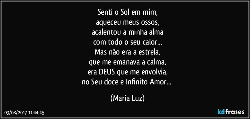 Senti o Sol em mim,
aqueceu meus ossos,
acalentou a minha alma
com todo o seu calor...
Mas não era a estrela,
que me emanava a calma,
era DEUS que me envolvia,
no Seu doce e Infinito Amor... (Maria Luz)