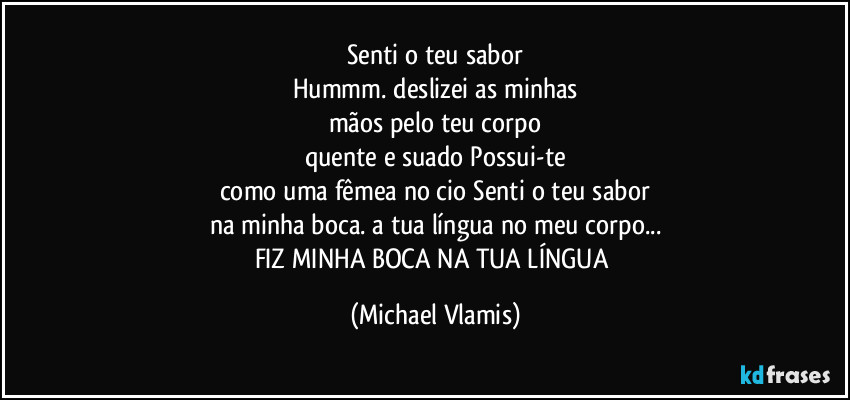 Senti o teu sabor
Hummm. deslizei as minhas
mãos pelo teu corpo
quente e suado Possui-te
como uma fêmea no cio Senti o teu sabor
na minha boca. a tua língua no meu corpo...
FIZ MINHA BOCA NA TUA LÍNGUA (Michael Vlamis)