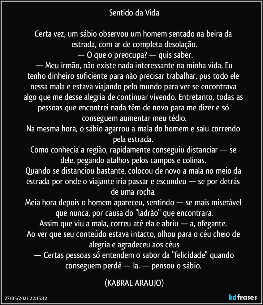 Sentido da Vida

Certa vez, um sábio observou um homem sentado na beira da estrada, com ar de completa desolação.
 —  O que o preocupa?  —  quis saber.
 —  Meu irmão, não existe nada interessante na minha vida. Eu tenho dinheiro suficiente para não precisar trabalhar, pus todo ele nessa mala e estava viajando pelo mundo para ver se encontrava algo que me desse alegria de continuar vivendo. Entretanto, todas as pessoas que encontrei nada têm de novo para me dizer e só conseguem aumentar meu tédio.
Na mesma hora, o sábio agarrou a mala do homem e saiu correndo pela estrada. 
Como conhecia a região, rapidamente conseguiu distanciar — se dele, pegando atalhos pelos campos e colinas. 
Quando se distanciou bastante, colocou de novo a mala no meio da estrada por onde o viajante iria passar e escondeu — se por detrás de uma rocha. 
Meia hora depois o homem apareceu, sentindo — se mais miserável que nunca, por causa do "ladrão" que encontrara.
Assim que viu a mala, correu até ela e abriu — a, ofegante. 
Ao ver que seu conteúdo estava intacto, olhou para o céu cheio de alegria e agradeceu aos céus
 —  Certas pessoas só entendem o sabor da "felicidade" quando conseguem perdê — la.  —  pensou o sábio. (KABRAL ARAUJO)