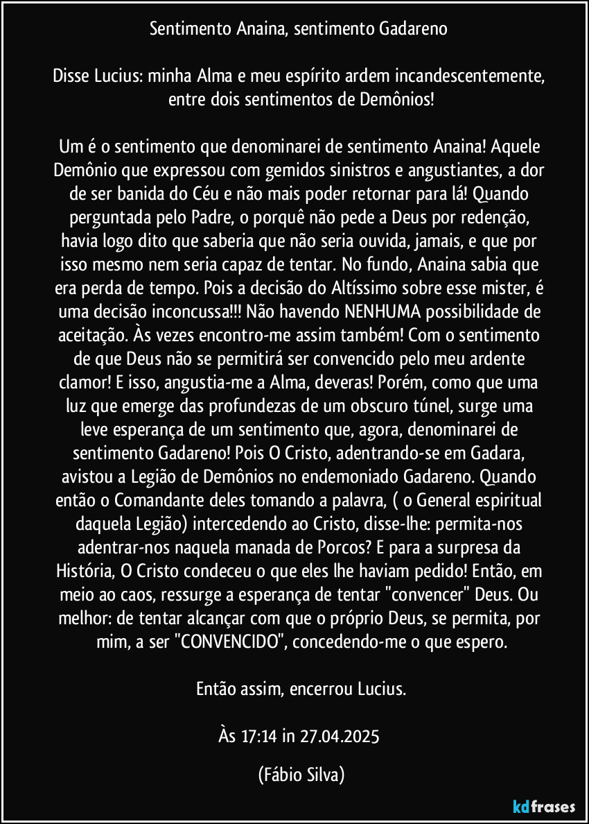 Sentimento Anaina, sentimento Gadareno 

Disse Lucius: minha Alma e meu espírito ardem incandescentemente, entre dois sentimentos de Demônios!

Um é o sentimento que denominarei de sentimento Anaina! Aquele Demônio que expressou com gemidos sinistros e angustiantes, a dor de ser banida do Céu e não mais poder  retornar para lá! Quando perguntada pelo Padre, o porquê não pede a Deus por redenção, havia logo dito que saberia que não seria ouvida, jamais, e que por isso mesmo nem seria capaz de tentar. No fundo, Anaina sabia que era perda de tempo. Pois a decisão do Altíssimo sobre esse mister, é uma decisão inconcussa!!! Não havendo NENHUMA possibilidade de aceitação. Às vezes encontro-me assim também! Com o sentimento de que Deus não se permitirá ser convencido pelo meu ardente clamor! E isso, angustia-me a Alma, deveras! Porém, como que uma luz que emerge das profundezas de um obscuro túnel, surge uma leve esperança de um sentimento que, agora, denominarei de sentimento Gadareno! Pois O Cristo, adentrando-se em Gadara, avistou a Legião de Demônios no endemoniado Gadareno. Quando então o Comandante deles tomando a palavra, ( o General espiritual daquela Legião) intercedendo ao Cristo, disse-lhe: permita-nos adentrar-nos naquela manada de Porcos? E para a surpresa da História,  O Cristo condeceu o que eles lhe haviam pedido! Então, em meio ao caos, ressurge a esperança de tentar "convencer" Deus. Ou melhor: de tentar alcançar com que o próprio Deus, se permita, por mim, a ser "CONVENCIDO", concedendo-me o que espero.

Então assim, encerrou Lucius.

Às 17:14 in 27.04.2025 (Fábio Silva)