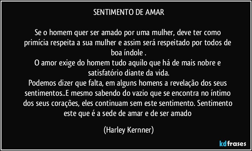 SENTIMENTO DE AMAR

Se o homem quer ser amado por uma mulher, deve ter como primícia  respeita a sua mulher e assim será respeitado por todos de boa índole .
O amor exige do homem tudo aquilo que há de mais nobre e satisfatório diante da vida.
Podemos dizer que falta, em alguns homens a revelação dos seus sentimentos..E mesmo sabendo do vazio que se encontra no íntimo dos seus corações, eles continuam sem este sentimento. Sentimento este que é a sede de amar e de ser amado (Harley Kernner)