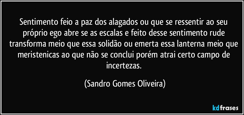 Sentimento feio a paz dos alagados ou que se ressentir ao seu próprio ego abre se as escalas e feito desse sentimento rude transforma meio que essa solidão ou emerta essa lanterna meio que meristenicas ao que não se conclui porém atrai certo campo de incertezas. (Sandro Gomes Oliveira)