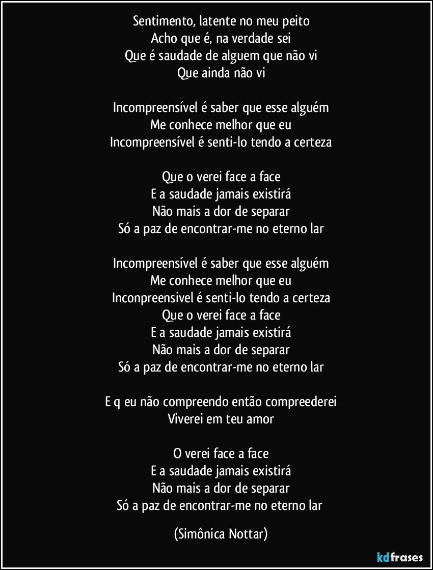 Sentimento, latente no meu peito
Acho que é, na verdade sei
Que é saudade de alguem que não vi
Que ainda não vi

Incompreensível é saber que esse alguém
Me conhece melhor que eu
Incompreensível é senti-lo tendo a certeza

Que o verei face a face
E a saudade jamais existirá
Não mais a dor de separar
Só a paz de encontrar-me no eterno lar

Incompreensível é saber que esse alguém
Me conhece melhor que eu
Inconpreensivel é senti-lo tendo a certeza
Que o verei face a face
E a saudade jamais existirá
Não mais a dor de separar
Só a paz de encontrar-me no eterno lar

E q eu não compreendo então compreederei
Viverei em teu amor

O verei face a face
E a saudade jamais existirá
Não mais a dor de separar
Só a paz de encontrar-me no eterno lar (Simônica Nottar)