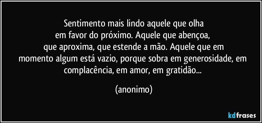 Sentimento mais lindo aquele que olha
em favor do próximo. Aquele que abençoa, 
que aproxima, que estende a mão. Aquele que em
momento algum está vazio, porque sobra em generosidade, em complacência, em amor, em gratidão... (anonimo)