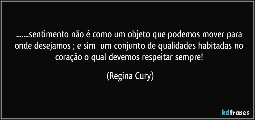 ...sentimento não é  como  um objeto que podemos mover para onde desejamos ;  e sim     um conjunto de qualidades habitadas  no  coração o qual devemos respeitar sempre! (Regina Cury)