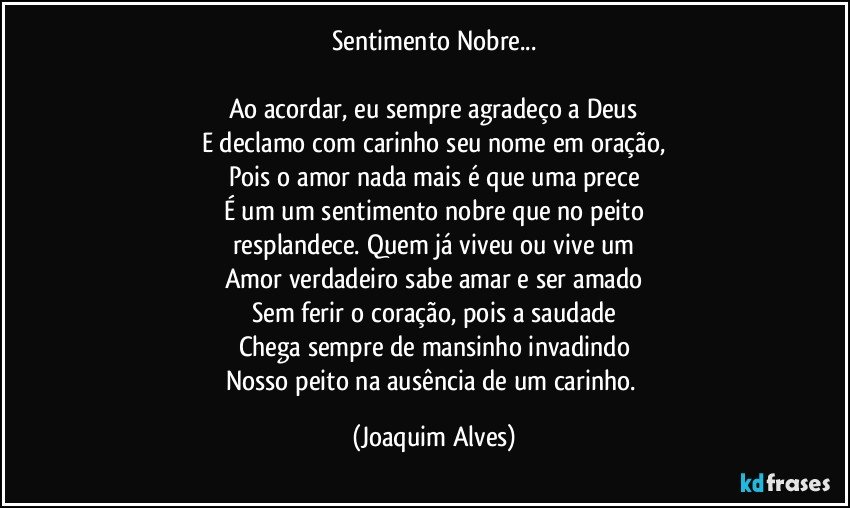 Sentimento Nobre...

Ao acordar, eu sempre agradeço a Deus
E declamo com carinho seu nome em oração,
Pois o amor nada mais é que uma prece
É um um sentimento nobre que no peito
resplandece. Quem já viveu ou vive um
Amor verdadeiro sabe amar e ser amado
Sem ferir o coração, pois a saudade
Chega sempre de mansinho invadindo
Nosso peito na ausência de um carinho. (Joaquim Alves)