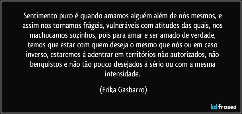 Sentimento puro é quando amamos alguém além de nós mesmos, e assim nos tornamos frágeis, vulneráveis com atitudes das quais, nos machucamos sozinhos, pois para amar e ser amado de verdade, temos que estar com quem deseja o mesmo que nós ou em caso inverso, estaremos à adentrar em territórios não autorizados, não benquistos e não tão pouco desejados à sério ou com a mesma intensidade. (Erika Gasbarro)