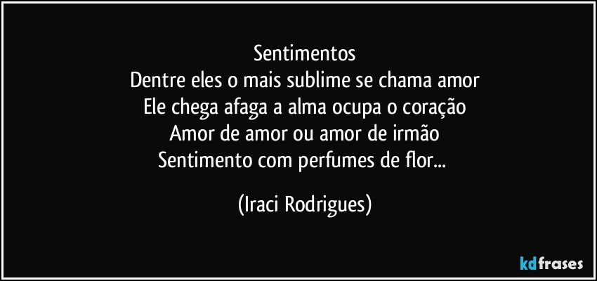 Sentimentos
Dentre eles o mais sublime se chama amor
Ele chega afaga a alma ocupa o coração
Amor de amor ou amor de irmão
Sentimento com perfumes de flor... (Iraci Rodrigues)