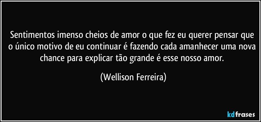Sentimentos imenso cheios de amor o que fez eu querer pensar que o único motivo de eu continuar é fazendo cada amanhecer uma nova chance para explicar tão grande é esse nosso amor. (Wellison Ferreira)