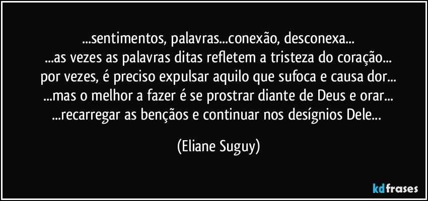 ...sentimentos, palavras...conexão, desconexa...
...as vezes as palavras ditas refletem a tristeza do coração...
por vezes, é preciso expulsar aquilo que sufoca e causa dor...
...mas o melhor a fazer é se prostrar diante de Deus e orar...
...recarregar as bençãos e continuar nos desígnios Dele... (Eliane Suguy)