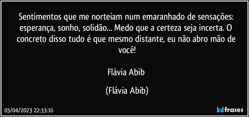 Sentimentos que me norteiam num emaranhado de sensações: esperança, sonho, solidão... Medo que a certeza seja incerta. O concreto disso tudo é que mesmo distante, eu não abro mão de você!

Flávia Abib (Flávia Abib)