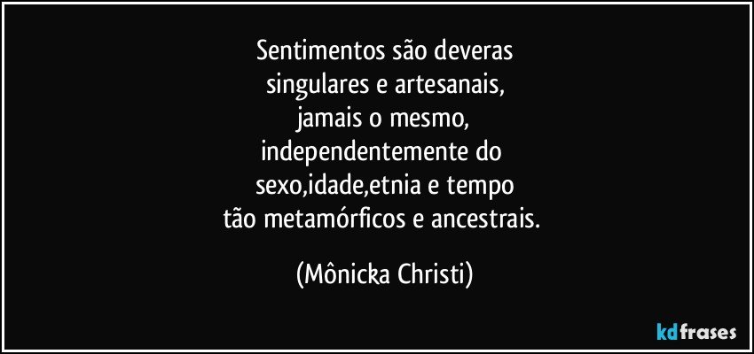 Sentimentos são deveras
singulares e artesanais,
jamais o mesmo,
independentemente do 
sexo,idade,etnia e tempo
tão metamórficos e ancestrais. (Mônicka Christi)