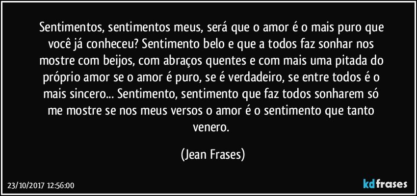 Sentimentos, sentimentos meus, será que o amor é o mais puro que você já conheceu? Sentimento belo e que a todos faz sonhar nos mostre com beijos, com abraços quentes e com mais uma pitada do próprio amor se o amor é puro, se é verdadeiro, se entre todos é o mais sincero... Sentimento, sentimento que faz todos sonharem só me mostre se nos meus versos o amor é o sentimento que tanto venero. (Jean Frases)