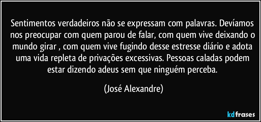 Sentimentos verdadeiros não se expressam com palavras. Devíamos nos preocupar com quem parou de falar, com quem vive deixando o mundo girar  , com quem vive fugindo desse estresse diário e adota uma vida repleta de privações excessivas. Pessoas caladas podem estar dizendo adeus sem que ninguém perceba. (José Alexandre)