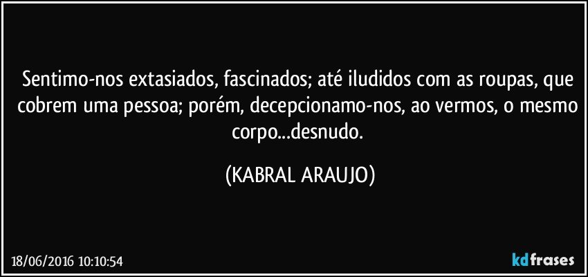 Sentimo-nos extasiados, fascinados; até iludidos com as roupas, que cobrem uma pessoa; porém, decepcionamo-nos, ao vermos, o mesmo corpo...desnudo. (KABRAL ARAUJO)