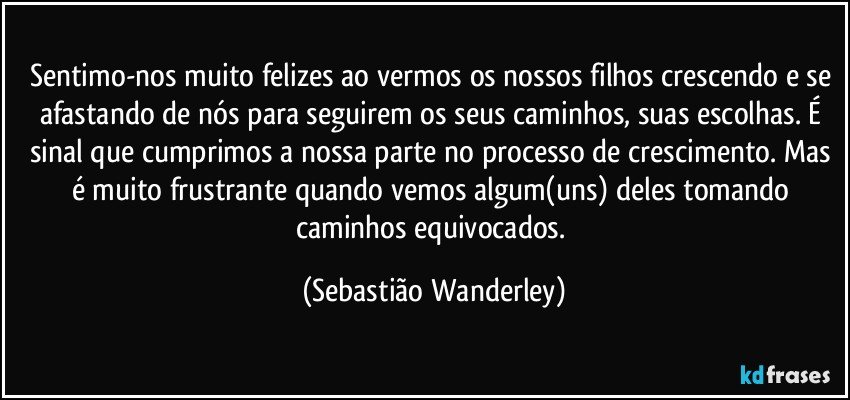 Sentimo-nos muito felizes ao vermos os nossos filhos crescendo e se afastando de nós para seguirem os seus caminhos, suas escolhas. É sinal que cumprimos a nossa parte no processo de crescimento. Mas é muito frustrante quando vemos algum(uns) deles tomando caminhos equivocados. (Sebastião Wanderley)