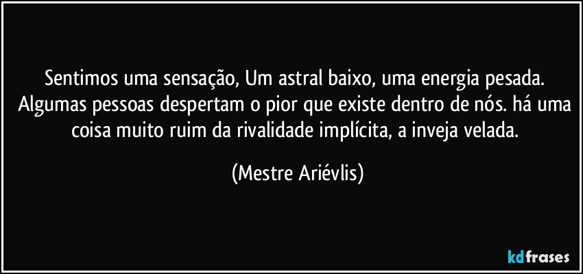 Sentimos uma sensação, Um astral baixo, uma energia pesada. Algumas pessoas despertam o pior que existe dentro de nós. há uma coisa muito ruim da rivalidade implícita, a inveja velada. (Mestre Ariévlis)