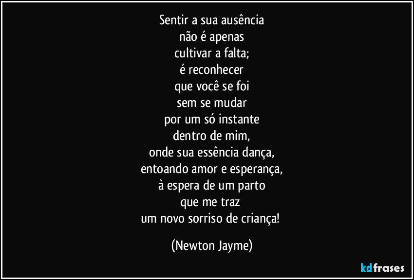 Sentir a sua ausência
não é apenas
cultivar a falta;
é reconhecer
que você se foi
sem se mudar
por um só instante
dentro de mim,
onde sua essência dança,
entoando amor e esperança,
à espera de um parto
que me traz 
um novo sorriso de criança! (Newton Jayme)