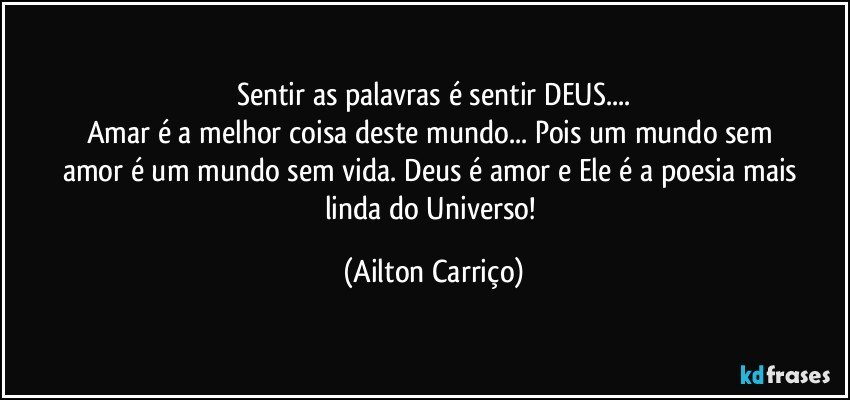 Sentir as palavras é sentir DEUS...
Amar é  a melhor coisa  deste  mundo... Pois  um   mundo  sem  amor é um mundo  sem vida. Deus  é amor e  Ele é a poesia mais linda   do  Universo! (Ailton Carriço)