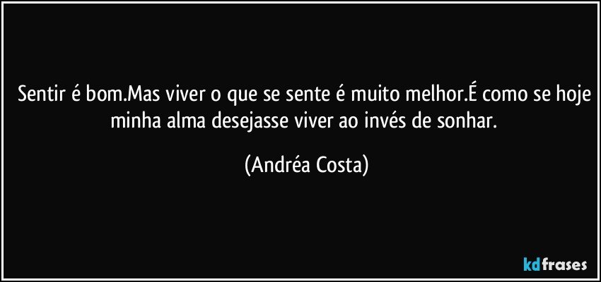 Sentir é bom.Mas viver o que se sente é muito melhor.É como se hoje minha alma desejasse viver ao invés de sonhar. (Andréa Costa)