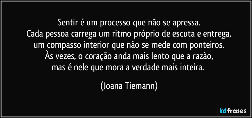 Sentir é um processo que não se apressa.
Cada pessoa carrega um ritmo próprio de escuta e entrega,
um compasso interior que não se mede com ponteiros.
Às vezes, o coração anda mais lento que a razão,
mas é nele que mora a verdade mais inteira. (Joana Tiemann)