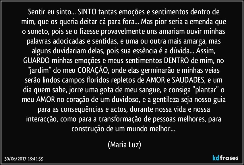 Sentir eu sinto... SINTO tantas emoções e sentimentos dentro de mim, que os queria deitar cá para fora... Mas pior seria a emenda que o soneto, pois se o fizesse provavelmente uns amariam ouvir minhas palavras adocicadas e sentidas, e uma ou outra mais amarga, mas alguns duvidariam delas, pois sua essência é a dúvida... Assim, GUARDO minhas emoções e meus sentimentos DENTRO de mim, no "jardim" do meu CORAÇÃO, onde elas germinarão e minhas veias serão lindos campos floridos repletos de AMOR e SAUDADES, e um dia quem sabe, jorre uma gota de meu sangue, e consiga "plantar" o meu AMOR no coração de um duvidoso, e a gentileza seja nosso guia para as consequências e actos, durante nossa vida e nossa interacção, como para a transformação de pessoas melhores, para construção de um mundo melhor… (Maria Luz)