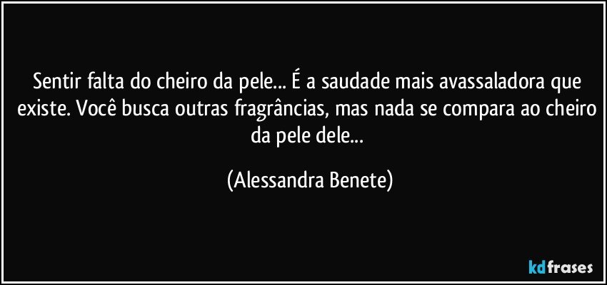 Sentir falta do cheiro da pele... É a saudade mais avassaladora que existe. Você busca outras fragrâncias, mas nada se compara ao cheiro da pele dele... (Alessandra Benete)