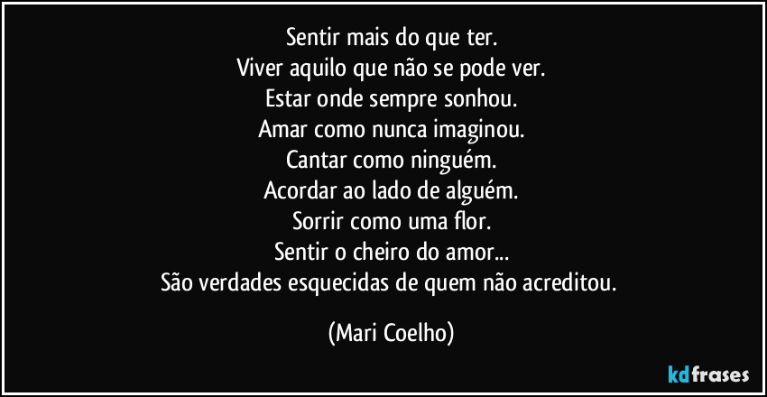 Sentir mais do que ter.
Viver aquilo que não se pode ver.
Estar onde sempre sonhou.
Amar como nunca imaginou.
Cantar como ninguém.
Acordar ao lado de alguém.
Sorrir como uma flor.
Sentir o cheiro do amor...
São verdades esquecidas de quem não acreditou. (Mari Coelho)