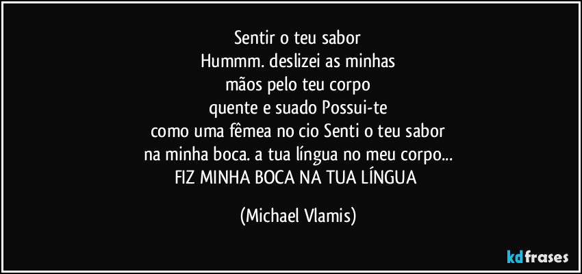 Sentir o teu sabor
Hummm. deslizei as minhas
mãos pelo teu corpo
quente e suado Possui-te
como uma fêmea no cio Senti o teu sabor
na minha boca. a tua língua no meu corpo...
FIZ MINHA BOCA NA TUA LÍNGUA (Michael Vlamis)