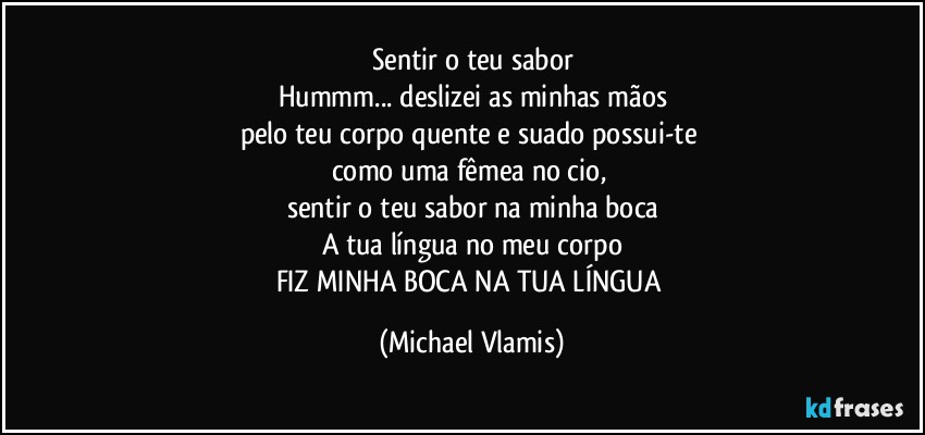 Sentir o teu sabor
Hummm... deslizei as minhas mãos
pelo teu corpo quente e suado possui-te 
como uma fêmea no cio, 
sentir o teu sabor na minha boca
A tua língua no meu corpo
FIZ MINHA BOCA NA TUA LÍNGUA (Michael Vlamis)