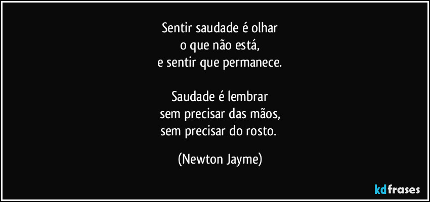 Sentir saudade é olhar
o que não está,
e sentir que permanece.

Saudade é lembrar
sem precisar das mãos,
sem precisar do rosto. (Newton Jayme)