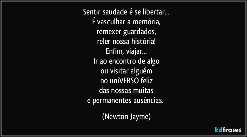 Sentir saudade é se libertar...
É vasculhar a memória,
remexer guardados,
reler nossa história!
Enfim, viajar...
Ir ao encontro de algo
ou visitar alguém
no uniVERSO feliz
das nossas muitas
e permanentes ausências. (Newton Jayme)