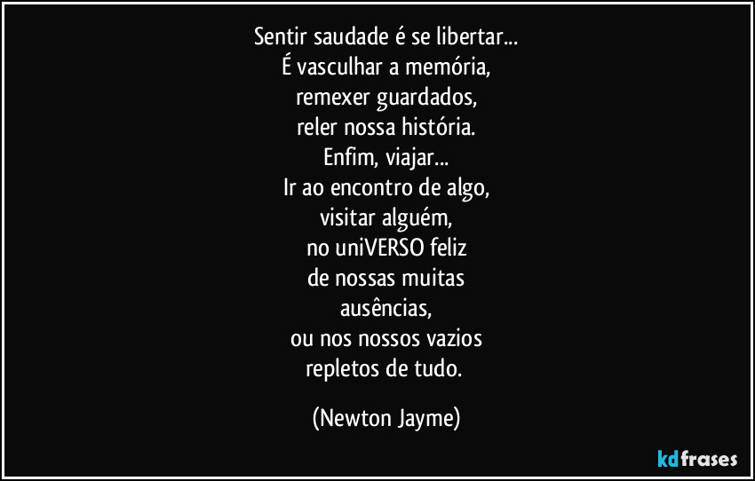 Sentir saudade é se libertar...
É vasculhar a memória,
remexer guardados,
reler nossa história.
Enfim, viajar...
Ir ao encontro de algo,
visitar alguém,
no uniVERSO feliz
de nossas muitas
ausências,
ou nos nossos vazios
repletos de tudo. (Newton Jayme)