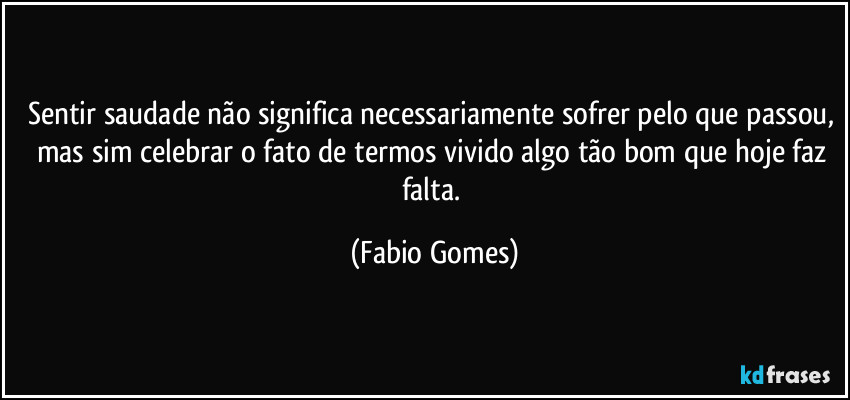 Sentir saudade não significa necessariamente sofrer pelo que passou, mas sim celebrar o fato de termos vivido algo tão bom que hoje faz falta. (Fabio Gomes)